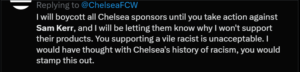 Post on X address to Chelsea Football Club: "I will be boycott all Chelsea sponsors until you take action against Sam Kerr, and I will be letting them know why I won't support their products. You supporting a vile racist is unacceptable. I would have thought with Chelsea's history of racism, you would stamp this out."